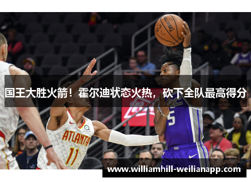 国王大胜火箭！霍尔迪状态火热，砍下全队最高得分