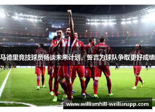 马德里竞技球员畅谈未来计划，誓言为球队争取更好成绩